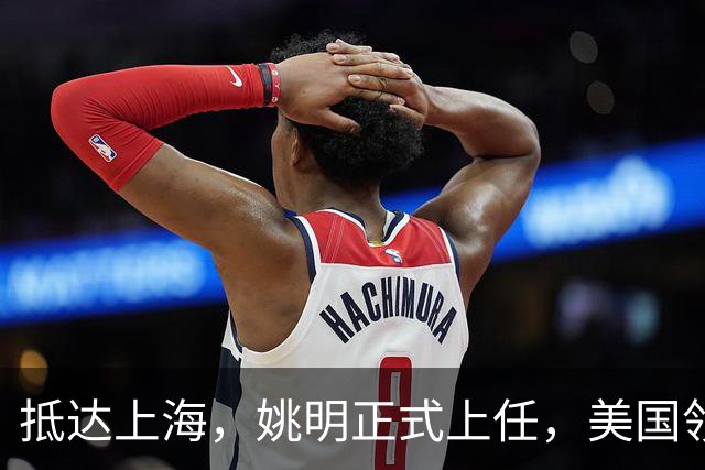 抵达上海，姚明正式上任，美国领事馆任命，亮相新岗位，薪酬曝光